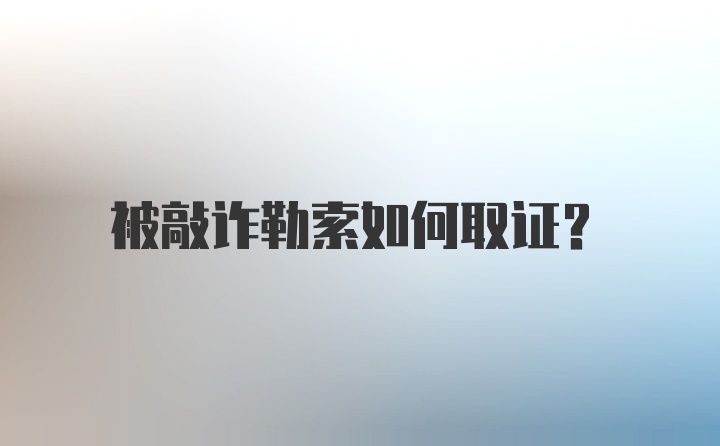 被敲诈勒索如何取证？