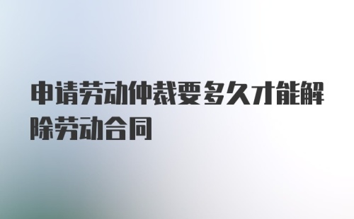 申请劳动仲裁要多久才能解除劳动合同