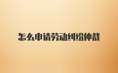 怎么申请劳动纠纷仲裁