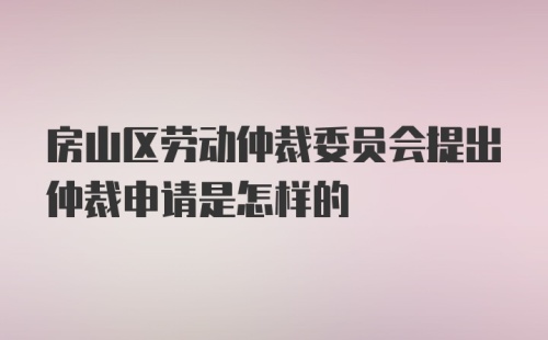 房山区劳动仲裁委员会提出仲裁申请是怎样的