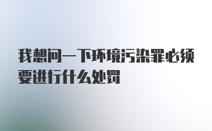 我想问一下环境污染罪必须要进行什么处罚