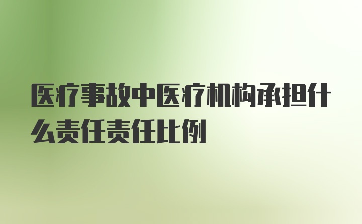 医疗事故中医疗机构承担什么责任责任比例