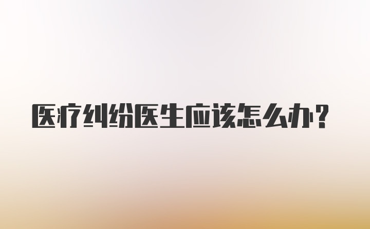 医疗纠纷医生应该怎么办？