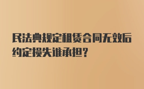 民法典规定租赁合同无效后约定损失谁承担？