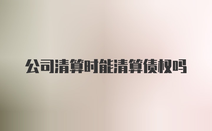 公司清算时能清算债权吗