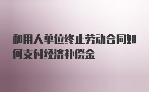 和用人单位终止劳动合同如何支付经济补偿金