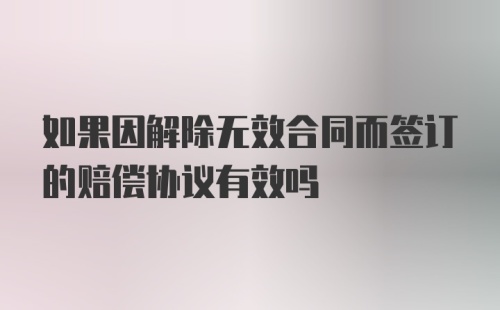 如果因解除无效合同而签订的赔偿协议有效吗