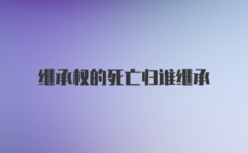 继承权的死亡归谁继承