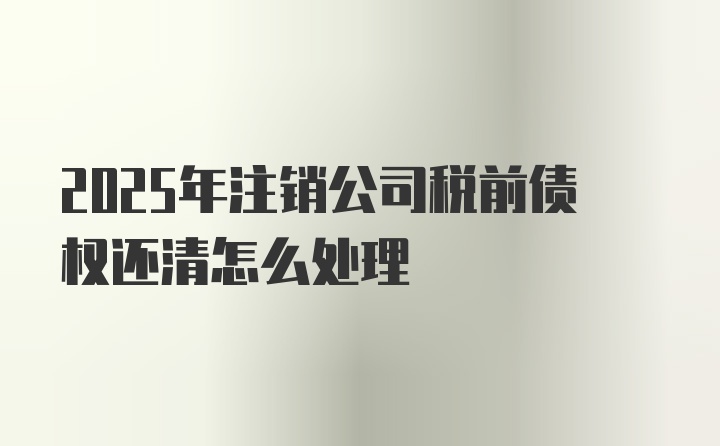 2025年注销公司税前债权还清怎么处理