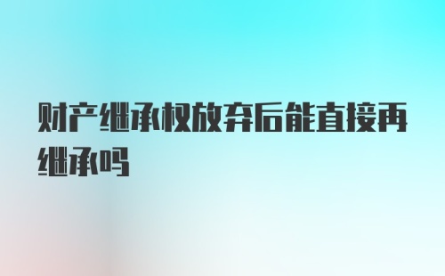 财产继承权放弃后能直接再继承吗