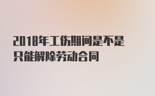 2018年工伤期间是不是只能解除劳动合同