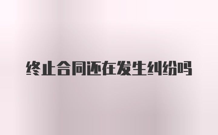 终止合同还在发生纠纷吗