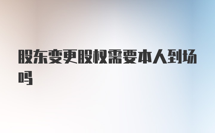 股东变更股权需要本人到场吗