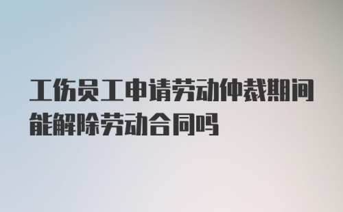 工伤员工申请劳动仲裁期间能解除劳动合同吗