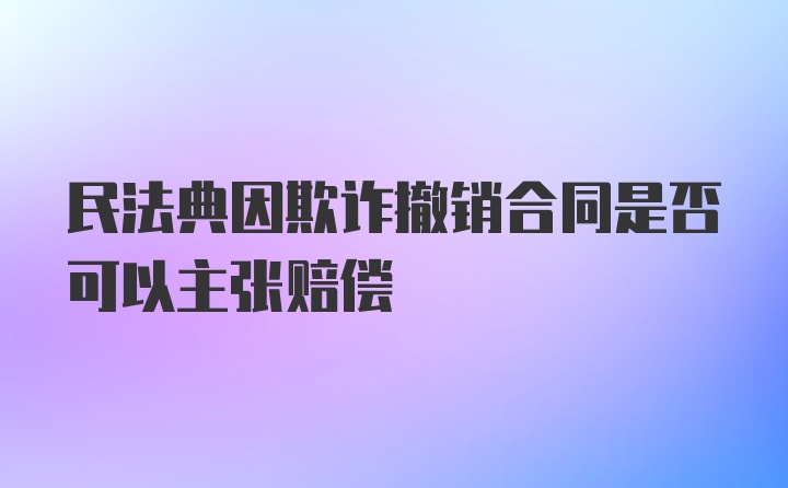 民法典因欺诈撤销合同是否可以主张赔偿