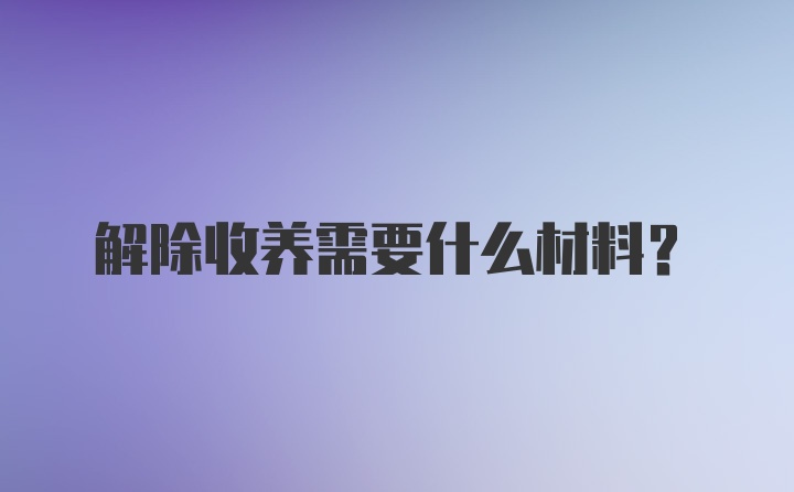 解除收养需要什么材料？