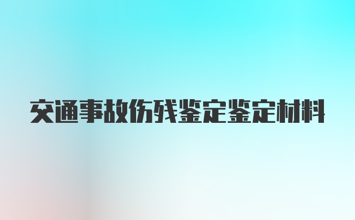 交通事故伤残鉴定鉴定材料