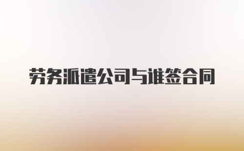 劳务派遣公司与谁签合同