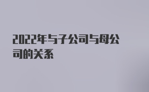 2022年与子公司与母公司的关系