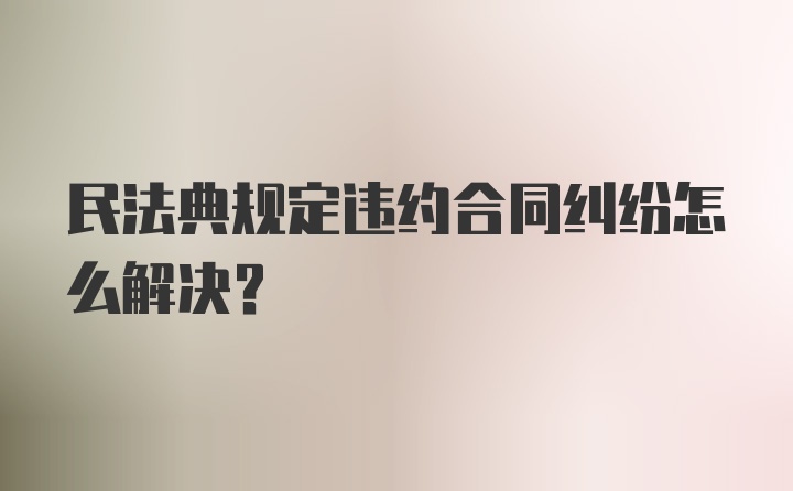 民法典规定违约合同纠纷怎么解决？