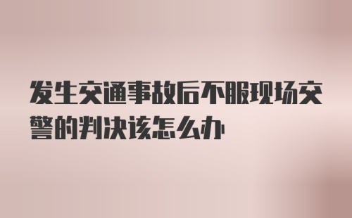 发生交通事故后不服现场交警的判决该怎么办