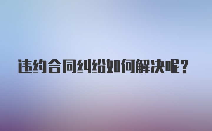 违约合同纠纷如何解决呢？