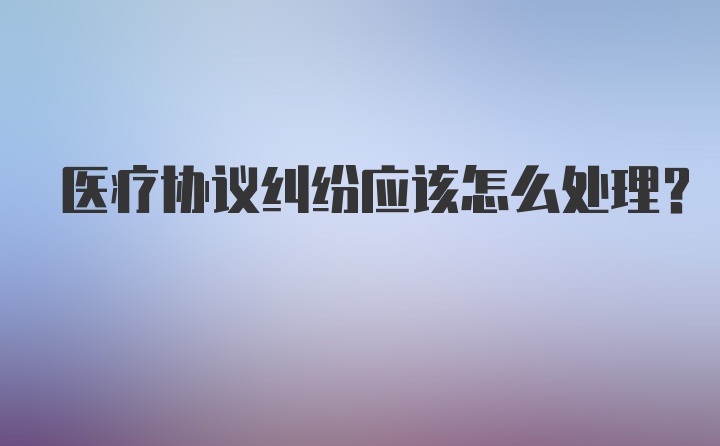 医疗协议纠纷应该怎么处理?