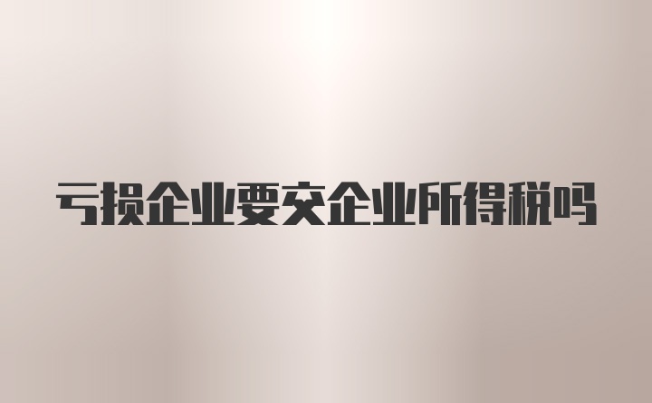 亏损企业要交企业所得税吗