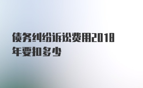 债务纠纷诉讼费用2018年要扣多少