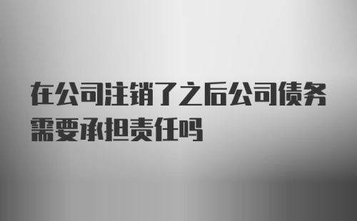 在公司注销了之后公司债务需要承担责任吗