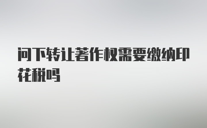 问下转让著作权需要缴纳印花税吗