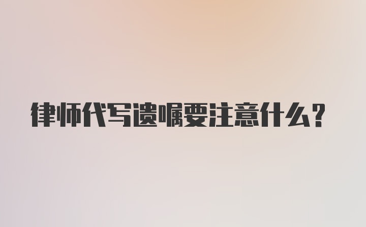 律师代写遗嘱要注意什么？