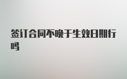 签订合同不晚于生效日期行吗