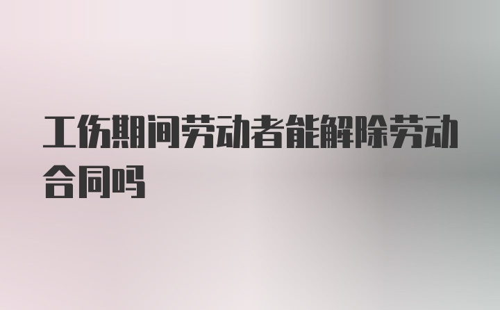 工伤期间劳动者能解除劳动合同吗