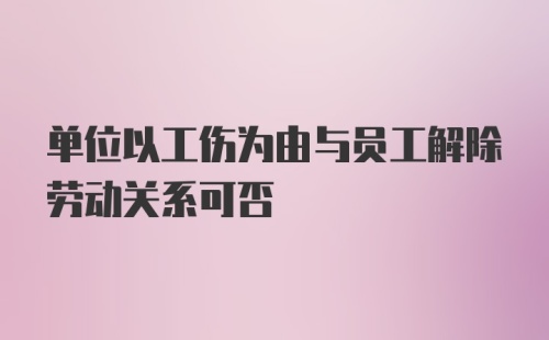 单位以工伤为由与员工解除劳动关系可否