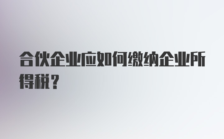 合伙企业应如何缴纳企业所得税？