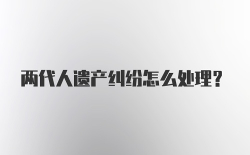 两代人遗产纠纷怎么处理？