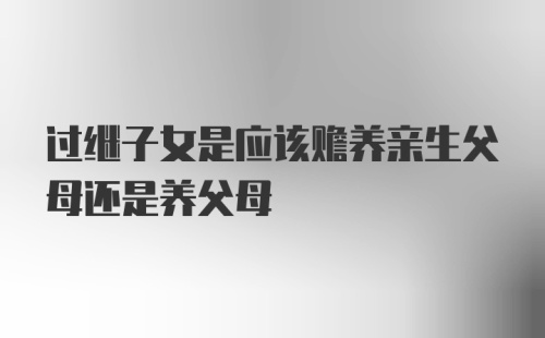 过继子女是应该赡养亲生父母还是养父母