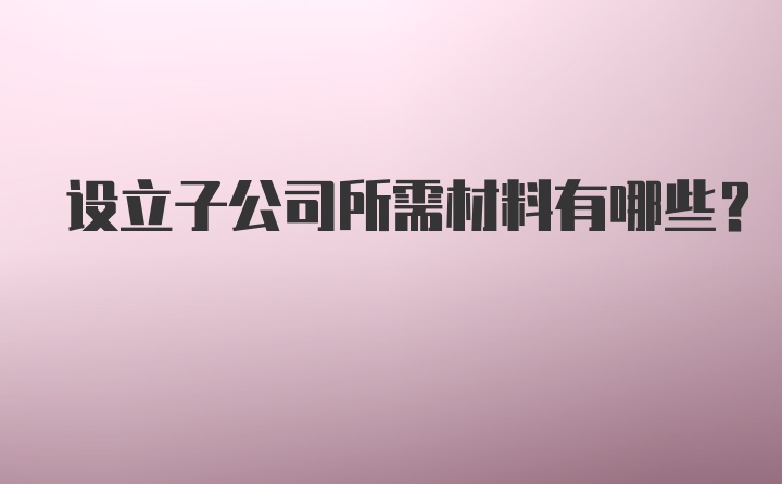 设立子公司所需材料有哪些？