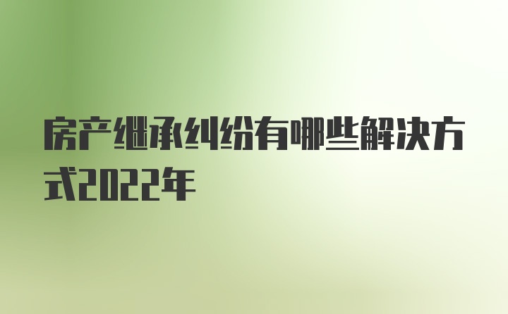 房产继承纠纷有哪些解决方式2022年