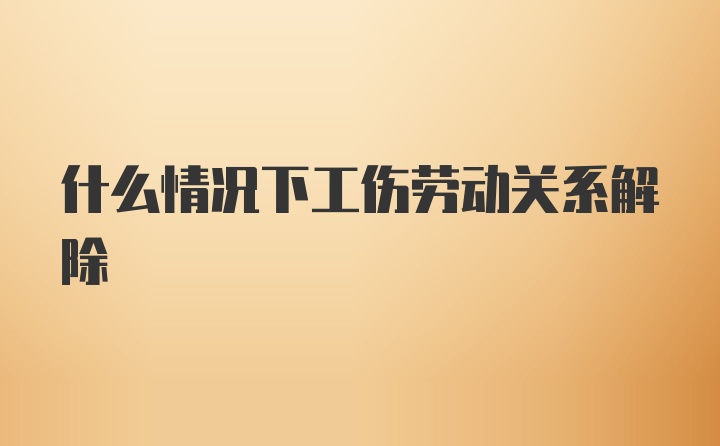 什么情况下工伤劳动关系解除