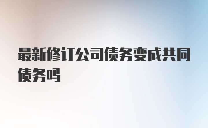 最新修订公司债务变成共同债务吗