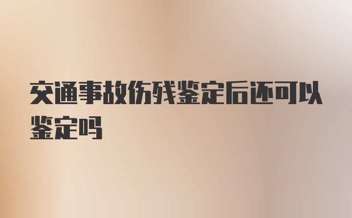 交通事故伤残鉴定后还可以鉴定吗