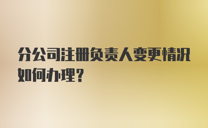 分公司注册负责人变更情况如何办理？