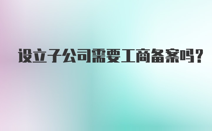 设立子公司需要工商备案吗？