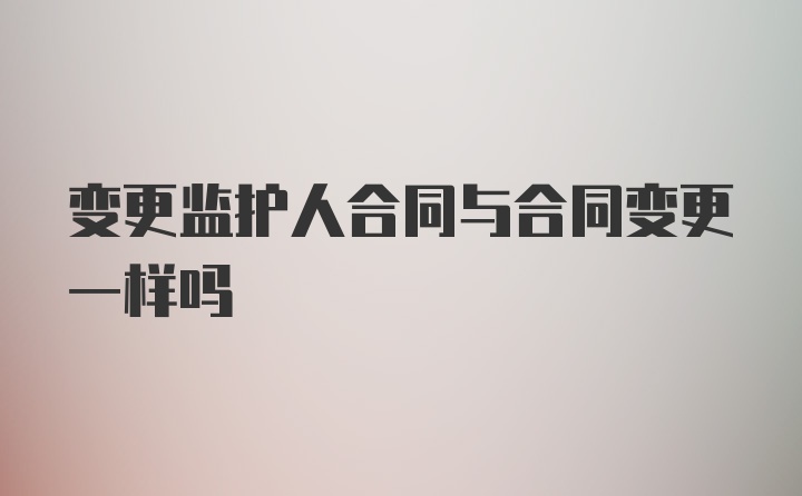 变更监护人合同与合同变更一样吗