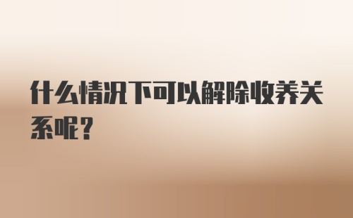 什么情况下可以解除收养关系呢？