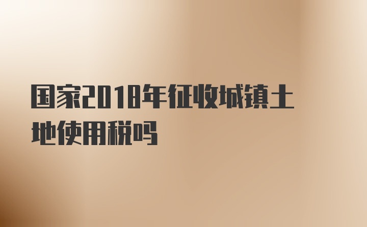 国家2018年征收城镇土地使用税吗