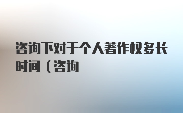 咨询下对于个人著作权多长时间（咨询