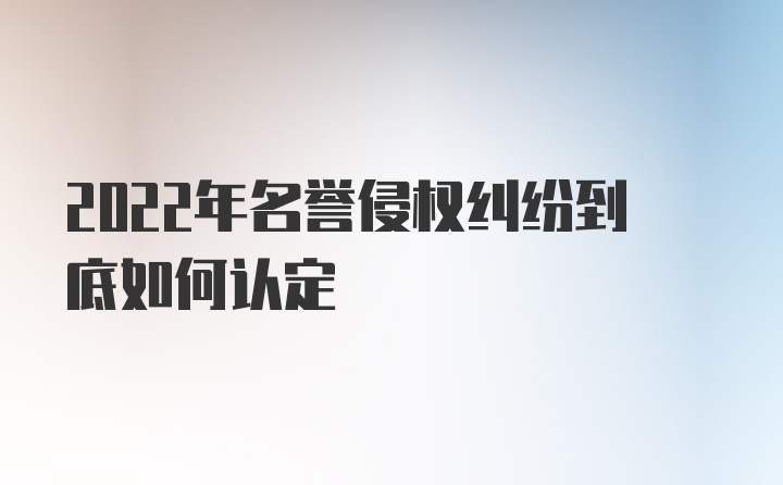 2022年名誉侵权纠纷到底如何认定